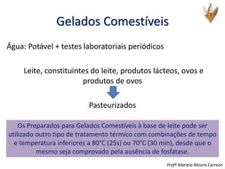 Gelados Comestíveis
Água: Potável + testes laboratoriais periódicos
Leite, constituintes do leite, produtos lácteos, ovos e
produtos de ovos
Pasteurizados
Os Preparados para Gelados Comestíveis à base de leite pode ser
utilizado outro tipo de tratamento térmico com combinações de tempo
e temperatura inferiores a 80°C (25s) ou 70°C (30 min), desde que o
mesmo seja comprovado pela ausência de fosfatase.
Profª Mariela Moura Carreon
 