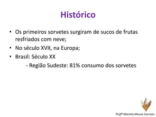 Histórico
• Os primeiros sorvetes surgiram de sucos de frutas
resfriados com neve;
• No século XVII, na Europa;
• Brasil: Século XX
- Região Sudeste: 81% consumo dos sorvetes
Profª Mariela Moura Carreon
 