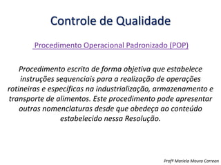 Controle de Qualidade
Procedimento Operacional Padronizado (POP)
Procedimento escrito de forma objetiva que estabelece
instruções sequenciais para a realização de operações
rotineiras e específicas na industrialização, armazenamento e
transporte de alimentos. Este procedimento pode apresentar
outras nomenclaturas desde que obedeça ao conteúdo
estabelecido nessa Resolução.
Profª Mariela Moura Carreon
 
