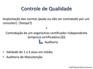 Controle de Qualidade
Implantação das normas (pode ou não ser contratado por um
consultor) (Tempo?)
+
Contratação de um organismos certificador independente
(empresa certificadora ($))
Auditoria
• Validade de 1 a 3 anos em média
• Auditoria de Manutenção
Profª Mariela Moura Carreon
 