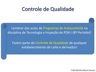 Controle de Qualidade
Lembrar das aulas de Programas de Autocontrole na
disciplina de Tecnologia e Inspeção de POA I (8º Período)!
Fazem parte do Controle de Qualidade de qualquer
estabelecimento de Leite e derivados!
Profª Mariela Moura Carreon
 