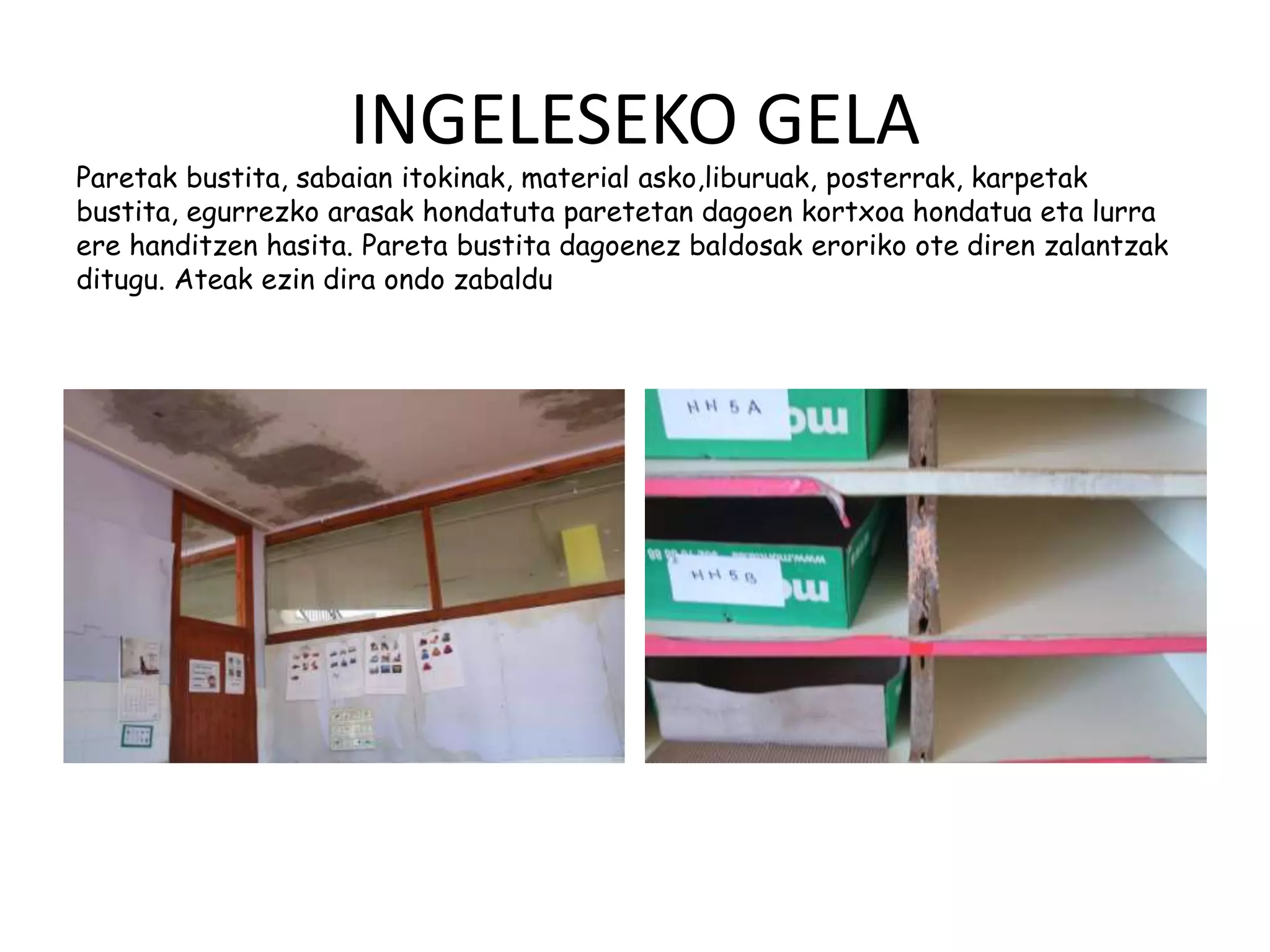 INGELESEKO GELA
Paretak bustita, sabaian itokinak, material asko,liburuak, posterrak, karpetak
bustita, egurrezko arasak hondatuta paretetan dagoen kortxoa hondatua eta lurra
ere handitzen hasita. Pareta bustita dagoenez baldosak eroriko ote diren zalantzak
ditugu. Ateak ezin dira ondo zabaldu
 