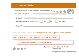 BUKATZEKO
Ikasgelaren arauak jarraitzen badituzu
OSO ONDO! BESTEAK ERRESPETATZEKO GAI NAIZ
IKASKIDEAK NIREKIN GUSTURA DAUDE
Pentsatu ... eta Errepikatu. Senti zaitez
ZORIONTZU!!
Pentsatu zure buruarengan ... Eta egiten duzunaz ausnartu.
Zer egiten duzu gelan?
Zergaitik?
Ikasgelaren arauak jarraitzen dituzu? BAI EZ BATZUTAN
Zergaitik?
Antonio Vallés Arándiga. AUTOCONTROL. Marﬁl Editoriala.
Kristina gagok egokituta mintzaira.wordpress.com
 