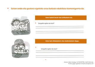 Gelan ondo eta gustora egoteko arau batzuk edukitzea komenigarria da.
Ume batek beste bat zirikatzen du.
Ume bat ohiukatzen eta molestatzen dago.
Zergatik egiten du hori?
Zergatik egiten du hori?
Antonio Vallés Arándiga. AUTOCONTROL. Marﬁl Editoriala.
Kristina gagok egokituta mintzaira.wordpress.com
 