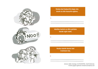 Neska bat bakarrik dago eta
inork ez dio kasurik egiten.
Mutiko batek ez ditu gelako
lanak egin nahi.
Neska batek beste bat
iraintzen du.
Antonio Vallés Arándiga. AUTOCONTROL. Marﬁl Editoriala.
Kristina gagok egokituta mintzaira.wordpress.com
 