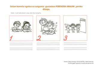 Gelan horrela egotea ez zaigunez gustatzen PORTAERA ARAUAK jarriko
ditugu.
Idatzi irudi bakoitzean arau bat eta margotu.
Antonio Vallés Arándiga. AUTOCONTROL. Marﬁl Editoriala.
Kristina gagok egokituta mintzaira.wordpress.com
 