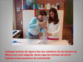 Lehengo hartzen da zigarro bat eta zabaltzen da eta ikusten da
filtroa zuri-zuria dagoela. Beste zigarroa hartzen da eta bi
tapoien artean pasatzen da (zuloetatik).
 
