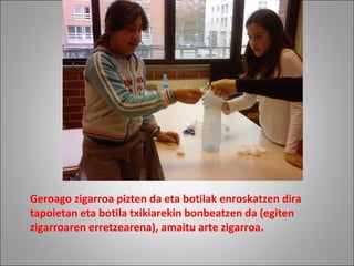 Geroago zigarroa pizten da eta botilak enroskatzen dira
tapoietan eta botila txikiarekin bonbeatzen da (egiten
zigarroaren erretzearena), amaitu arte zigarroa.
 