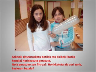 Azkenik desenroskatu botilak eta birikak (botila
handia) horixkatuta geratuta.
Nola geratuko zen filtroa?: Horixkatuta ala zuri zuria,
hasieran bezala?
 