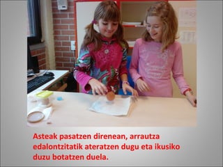 Asteak pasatzen direnean, arrautza
edalontzitatik ateratzen dugu eta ikusiko
duzu botatzen duela.
 