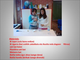 Materiala:   Bi tapoi (zulo bana erdian)   Bi zigarro (bat erditik zabalduta eta ikusita nola dagoen     filtroa)   zati bat Kotoi    Plastilina zati bat   Metxero bat                Botila txikia (gur ahoa izango dena)   Botila handia (birikak izango direnak) 