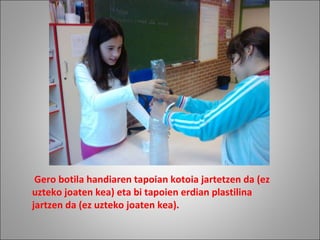   Gero botila handiaren tapoian kotoia jartetzen da (ez uzteko joaten kea) eta bi tapoien erdian plastilina jartzen da (ez uzteko joaten kea).   