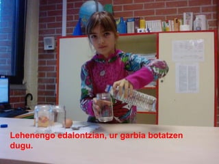 Lehenengo edalontzian, ur garbia botatzen dugu.  