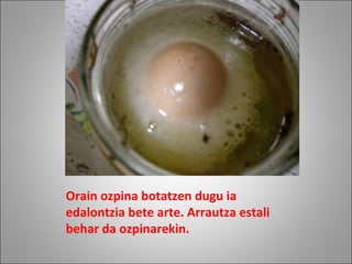 Orain ozpina botatzen dugu ia edalontzia bete arte. Arrautza estali behar da ozpinarekin. 