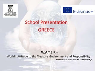 School Presentation
GREECE
W.A.T.E.R.-
World's Attitude to the Treasure -Environment and Responsibility
Erasmus+ 2018-1-LV01- KA229-046949_5
 