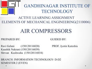 GANDHINAGAR INSTITUTE OF
TECHNOLOGY
ACTIVE LEARNING ASSIGNMENT
ELEMENTS OF MECHANICAL ENGINEERING(2110006)
AIR COMPRESSORS
PREPARED BY: GUIDED BY:
Ravi Gelani (150120116020) PROF. Jyotin Kateshia
Kaushik Nakrani (150120116039)
Shrvan Kushwaha (150120116034)
BRANCH: INFORMATION TECHNOLOGY- D-D2
SEMESTER:2 (EVEN)
 