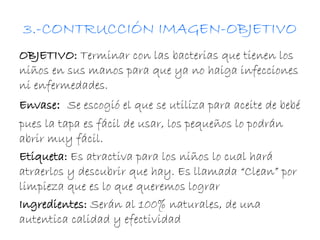 3.-CONTRUCCIÓN IMAGEN-OBJETIVO 
OBJETIVO: Terminar con las bacterias que tienen los 
niños en sus manos para que ya no haiga infecciones 
ni enfermedades. 
Envase: Se escogió el que se utiliza para aceite de bebé 
pues la tapa es fácil de usar, los pequeños lo podrán 
abrir muy fácil. 
Etiqueta: Es atractiva para los niños lo cual hará 
atraerlos y descubrir que hay. Es llamada “Clean” por 
limpieza que es lo que queremos lograr 
Ingredientes: Serán al 100% naturales, de una 
autentica calidad y efectividad 
 