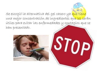 Se escogió la alternativa del gel casero ya que tiene 
una mejor concentración de ingredientes que les serán 
útiles para evitar las enfermedades y contagios que se 
han presentado. 
 