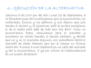 6.- EJECUCIÓN DE LA ALTERNATIVA 
Salimos a las 2:00 pm del dia Lunes 22 de Septiembre, a 
la farmacia pues ahí investigamos que se encontrarían los 
materiales, fuimos y los pedimos y nos dijeron que solo 
tenían el alcohol y la gliserina, para el envase encogimos 
el de el aceite para bebé de todo esto fue $47. Como no 
encontramos todos, caminamos para el mercado y 
buscamos en varias tiendas si tenian carbopol, y decian 
que no y ni lo conocian algunos, nos mandaron hasta el 
mercado de casas Aleman pero por el tiempo no fuimos 
hasta ahí. Fuimos a una tlapaleria en un calle del mercado 
y ahí lo encontramos. Y ya por ultimo la trietanolamina 
en un puesto de belleza. 
 