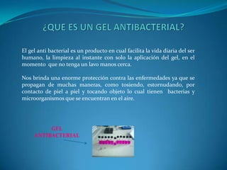 ¿QUE ES UN GEL ANTIBACTERIAL?El gel anti bacterial es un producto en cual facilita la vida diaria del ser humano, la limpieza al instante con solo la aplicación del gel, en el momento  que no tenga un lavo manos cerca.Nos brinda una enorme protección contra las enfermedades ya que se propagan de muchas maneras, como tosiendo, estornudando, por contacto de piel a piel y tocando objeto lo cual tienen  bacterias y microorganismos que se encuentran en el aire.GEL ANTIBACTERIAL