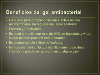 • Es bueno para proporcionar una efectiva acción
  antimicrobiana sin requerir enjuague posterior.
• Función y Efectividad:
• Es ideal para eliminar mas de 99% de bacterias y virus,
  lo que permite prevenir enfermedades.
• Es biodegradable y libre de fosfatos.
• Es hipo alergénico, lo que significa que no produce
  irritación y puede ser aplicado en cualquier piel.
 