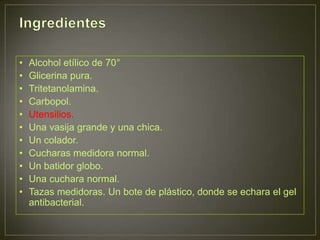 •   Alcohol etílico de 70°
•   Glicerina pura.
•   Tritetanolamina.
•   Carbopol.
•   Utensilios.
•   Una vasija grande y una chica.
•   Un colador.
•   Cucharas medidora normal.
•   Un batidor globo.
•   Una cuchara normal.
•   Tazas medidoras. Un bote de plástico, donde se echara el gel
    antibacterial.
 