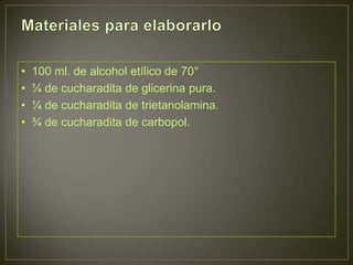 •   100 ml. de alcohol etílico de 70°
•   ¼ de cucharadita de glicerina pura.
•   ¼ de cucharadita de trietanolamina.
•   ¾ de cucharadita de carbopol.
 