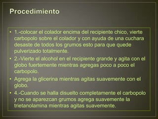 • 1.-colocar el colador encima del recipiente chico, vierte
  carbopolo sobre el colador y con ayuda de una cuchara
  desaste de todos los grumos esto para que quede
  pulverizado totalmente.
• 2.-Vierte el alcohol en el recipiente grande y agita con el
  globo fuertemente mientras agregas poco a poco el
  carbopolo.
• Agrega la glicerina mientras agitas suavemente con el
  globo.
• 4.-Cuando se halla disuelto completamente el carbopolo
  y no se aparezcan grumos agrega suavemente la
  trietanolamina mientras agitas suavemente.
 