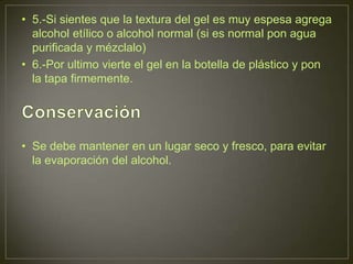 • 5.-Si sientes que la textura del gel es muy espesa agrega
  alcohol etílico o alcohol normal (si es normal pon agua
  purificada y mézclalo)
• 6.-Por ultimo vierte el gel en la botella de plástico y pon
  la tapa firmemente.




• Se debe mantener en un lugar seco y fresco, para evitar
  la evaporación del alcohol.
 