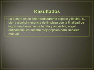 • La textura es en color transparente espeso y liquido, su
  olor a alcohol y esencia de limpieza con la finalidad de
  lograr una herramienta barata y accesible, el gel
  antibacterial es nuestra mejor opción para limpieza
  manual.
 