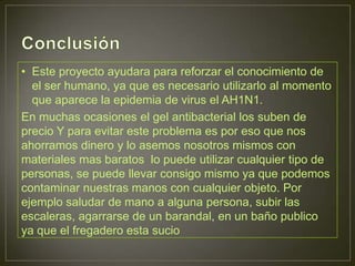 • Este proyecto ayudara para reforzar el conocimiento de
  el ser humano, ya que es necesario utilizarlo al momento
  que aparece la epidemia de virus el AH1N1.
En muchas ocasiones el gel antibacterial los suben de
precio Y para evitar este problema es por eso que nos
ahorramos dinero y lo asemos nosotros mismos con
materiales mas baratos lo puede utilizar cualquier tipo de
personas, se puede llevar consigo mismo ya que podemos
contaminar nuestras manos con cualquier objeto. Por
ejemplo saludar de mano a alguna persona, subir las
escaleras, agarrarse de un barandal, en un baño publico
ya que el fregadero esta sucio
 