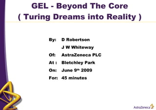 GEL - Beyond The Core ( Turing Dreams into Reality ) By: D Robertson J W Whiteway Of: AstraZeneca PLC At : Bletchley Park On: June 9 th  2009 For:  45 minutes 