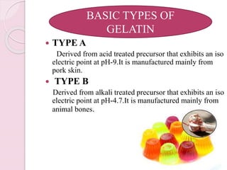  TYPE A
Derived from acid treated precursor that exhibits an iso
electric point at pH-9.It is manufactured mainly from
pork skin.
 TYPE B
Derived from alkali treated precursor that exhibits an iso
electric point at pH-4.7.It is manufactured mainly from
animal bones.
BASIC TYPES OF
GELATIN
 