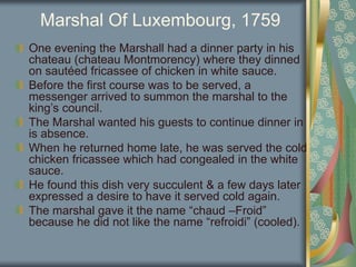 Marshal Of Luxembourg, 1759
One evening the Marshall had a dinner party in his
chateau (chateau Montmorency) where they dinned
on sautéed fricassee of chicken in white sauce.
Before the first course was to be served, a
messenger arrived to summon the marshal to the
king’s council.
The Marshal wanted his guests to continue dinner in
is absence.
When he returned home late, he was served the cold
chicken fricassee which had congealed in the white
sauce.
He found this dish very succulent & a few days later
expressed a desire to have it served cold again.
The marshal gave it the name “chaud –Froid”
because he did not like the name “refroidi” (cooled).
 