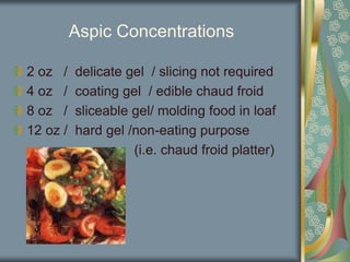 Aspic Concentrations
2 oz / delicate gel / slicing not required
4 oz / coating gel / edible chaud froid
8 oz / sliceable gel/ molding food in loaf
12 oz / hard gel /non-eating purpose
(i.e. chaud froid platter)
 