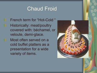 Chaud Froid
French term for “Hot-Cold “
Historically: meat/poultry
covered with: béchamel, or
veloute, demi-glace.
Most often served on a
cold buffet platters as a
presentation for a wide
variety of items.
 
