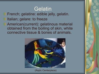 Gelatin
French; gelatine: edible jelly, gelatin.
Italian; gelare: to freeze
American(current): gelatinous material
obtained from the boiling of skin, white
connective tissue & bones of animals.
(Aspic Centerpiece)
 