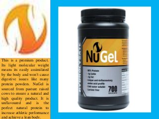 This is a premium product.
Its light molecular weight
means its easily assimilated
by the body and won’t cause
digestive issues like many
protein powders. NuGel is
sourced from pasture raised
cows to ensure a natural and
high quality product. It is
unflavoured and is the
perfect natural protein to
increase athletic performance
and achieve a lean body.
 