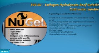 Nugel Collagen peptide benefits include:
•Contributes to a balanced diet and helps maintain a healthy
weight
•Supports healthy inflammation response due to over exercise
•Helps the liver to detoxify
•Promotes youthful skin, healthier hair, and stronger nails
•Can reduce pain and inflammation
•Restores muscle
•Promotes strong healthy bones
•Natural glycine restores sleep quality
 