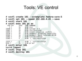 12
Tools: VE control
# vzctl create 101 --ostemplate fedora-core-5
# vzctl set 101 --ipadd 192.168.4.45 --save
# vzctl start 101
# vzctl exec 101 ps ax
PID TTY STAT TIME COMMAND
1 ? Ss 0:00 init
11830 ? Ss 0:00 syslogd -m 0
11897 ? Ss 0:00 /usr/sbin/sshd
11943 ? Ss 0:00 xinetd -stayalive -pidfile ...
12218 ? Ss 0:00 sendmail: accepting connections
12265 ? Ss 0:00 sendmail: Queue runner@01:00:00
13362 ? Ss 0:00 /usr/sbin/httpd
13363 ? S 0:00 _ /usr/sbin/httpd
..............................................
13373 ? S 0:00 _ /usr/sbin/httpd
6416 ? Rs 0:00 ps axf
# vzctl enter 101
bash# logout
# vzctl stop 101
# vzctl destroy 101
 