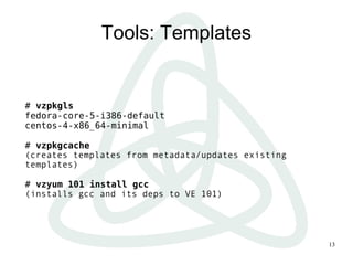 13
Tools: Templates
# vzpkgls
fedora-core-5-i386-default
centos-4-x86_64-minimal
# vzpkgcache
(creates templates from metadata/updates existing
templates)
# vzyum 101 install gcc
(installs gcc and its deps to VE 101)
 