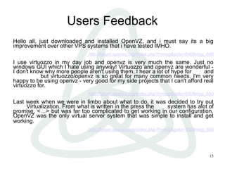 15
Users Feedback
Hello all, just downloaded and installed OpenVZ, and i must say its a big
improvement over other VPS systems that i have tested IMHO.
http://forum.openvz.org/index.php?t=msg&goto=646#msg_646
I use virtuozzo in my day job and openvz is very much the same. Just no
windows GUI which I hate using anyway! Virtuozzo and openvz are wonderful -
I don't know why more people aren't using them. I hear a lot of hype for xen and
usermode but virtuozzo/openvz is so great for many common needs. I'm very
happy to be using openvz - very good for my side projects that I can't afford real
virtuozzo for.
http://forum.openvz.org/index.php?t=msg&goto=650#msg_650
Last week when we were in limbo about what to do, it was decided to try out
XEN Virtualization. From what is written in the press the Xen system has alot of
promise, <…> but was far too complicated to get working in our configuration.
OpenVZ was the only virtual server system that was simple to install and get
working.
http://forum.openvz.org/index.php?t=msg&goto=568#msg_568
 