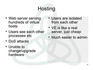 18
Hosting

Web server serving
hundreds of virtual
hosts

Users see each other
processes etc

DoS attacks

Unable to
change/upgrade
hardware

Users are isolated
from each other

VE is like a real
server, just cheap

Much easier to admin
 