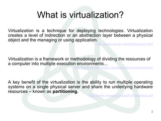 2
What is virtualization?
Virtualization is a technique for deploying technologies. Virtualization
creates a level of indirection or an abstraction layer between a physical
object and the managing or using application.
http://www.aarohi.net/info/glossary.html
Virtualization is a framework or methodology of dividing the resources of
a computer into multiple execution environments...
http://www.kernelthread.com/publications/virtualization/
A key benefit of the virtualization is the ability to run multiple operating
systems on a single physical server and share the underlying hardware
resources – known as partitioning.
http://www.vmware.com/pdf/virtualization.pdf
 