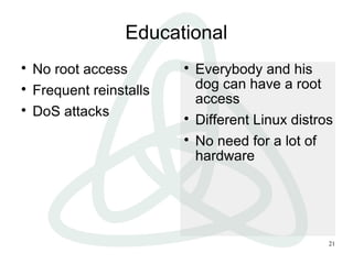 21
Educational

No root access

Frequent reinstalls

DoS attacks

Everybody and his
dog can have a root
access

Different Linux distros

No need for a lot of
hardware
 