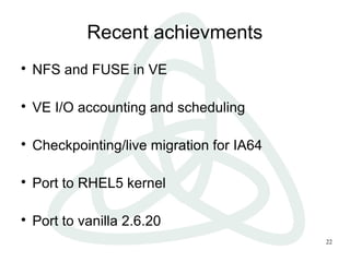 22
Recent achievments

NFS and FUSE in VE

VE I/O accounting and scheduling

Checkpointing/live migration for IA64

Port to RHEL5 kernel

Port to vanilla 2.6.20
 