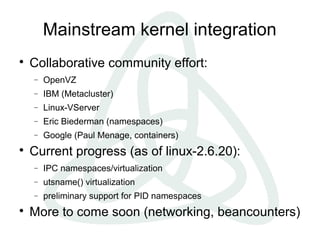 Mainstream kernel integration

Collaborative community effort:
− OpenVZ
− IBM (Metacluster)
− Linux-VServer
− Eric Biederman (namespaces)
− Google (Paul Menage, containers)

Current progress (as of linux-2.6.20):
− IPC namespaces/virtualization
− utsname() virtualization
− preliminary support for PID namespaces

More to come soon (networking, beancounters)
 