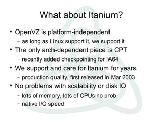 What about Itanium?

OpenVZ is platform-independent
− as long as Linux support it, we support it

The only arch-dependent piece is CPT
− recently added checkpointing for IA64

We support and care for Itanium for years
− production quality, first released in Mar 2003

No problems with scalability or disk IO
− lots of memory, lots of CPUs no prob
− native I/O speed
 