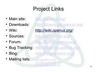 26
Project Links

Main site: http://openvz.org/

Downloads: http://download.openvz.org/

Wiki: http://wiki.openvz.org/

Sources: http://git.openvz.org/

Forum: http://forum.openvz.org/

Bug Tracking: http://bugzilla.openvz.org/

Blog: http://blog.openvz.org/

Mailing lists: users@openvz.org
devel@openvz.org
announce@openvz.org
 