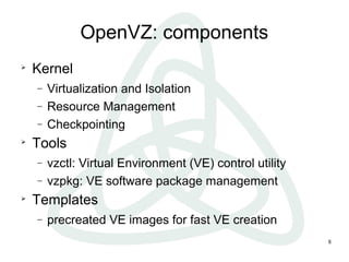 8
OpenVZ: components

Kernel
− Virtualization and Isolation
− Resource Management
− Checkpointing

Tools
− vzctl: Virtual Environment (VE) control utility
− vzpkg: VE software package management

Templates
− precreated VE images for fast VE creation
 